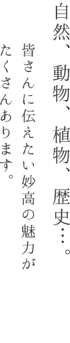 自然、動物、植物、歴史・・・。皆さんに伝えたい妙高の魅力がたくさんあります。