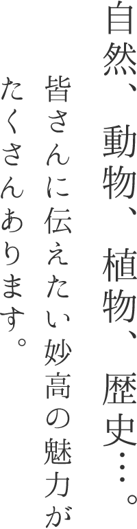 自然、動物、植物、歴史・・・。皆さんに伝えたい妙高の魅力がたくさんあります。